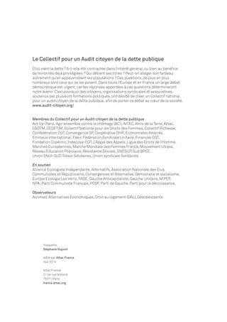 Le Collectif pour un Audit citoyen de la dette publique 
D’où vient la dette ? A-t-elle été contractée dans l’intérêt général, ou bien au bénéfice 
de minorités déjà privilégiées ? Qui détient ses titres ? Peut-on alléger son fardeau 
autrement qu’en appauvrissant les populations ? Ces questions, de plus en plus 
nombreux sont ceux qui se les posent. Dans toute l’Europe et en France un large débat 
démocratique est urgent, car les réponses apportées à ces questions détermineront 
notre avenir. C’est pourquoi des citoyens, organisations syndicales et associatives, 
soutenus par plusieurs formations politiques, ont décidé de créer un Collectif national 
pour un audit citoyen de la dette publique, afin de porter ce débat au coeur de la société. 
www.audit-citoyen.org/ 
Membres du Collectif pour un Audit citoyen de la dette publique 
Act Up-Paris, Agir ensemble contre le chômage (AC!), AITEC, Amis de la Terre, Attac, 
CADTM, CEDETIM, Collectif National pour les Droits des Femmes, Collectif Richesse, 
Confédération CGT, Convergence SP, Coopérative DHR, Economistes Atterrés, 
Emmaüs International, Fakir, Fédération Syndicale Unitaire, Finances CGT, 
Fondation Copernic, Indecosa-CGT, L’Appel des Appels, Ligue des Droits de l’Homme, 
Marches Européennes, Marche Mondiale des Femmes France, Mouvement Utopia, 
Réseau Education Populaire, Résistance Sociale, SNESUP, Sud BPCE, 
Union SNUI-SUD Trésor Solidaires, Union syndicale Solidaires. 
En soutien 
Alliance Ecologiste Indépendante, Alternatifs, Association Nationale des Elus 
Communistes et Républicains, Convergences et Alternative, Démocratie et socialisme, 
Europe Ecologie Les Verts, FASE, Gauche Anticapitaliste, Gauche Unitaire, M’PEP, 
NPA, Parti Communiste Français, PCOF, Parti de Gauche, Parti pour la décroissance. 
Observateurs 
Acrimed, Alternatives Economiques, Droit au logement (DAL), Désobéissants 
maquette 
Stéphane Dupont 
édité par Attac France 
mai 2014 
Attac France 
21 ter rue Voltaire 
75011 Paris 
france.attac.org 
