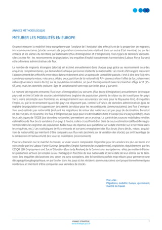 7FRANCE STRATÉGIE
www.strategie.gouv.fr
Mots clés :
Migrations, mobilité, Europe, ajustement,
marché du travail.
ANNEXE MÉTHODOLOGIQUE
MESURER LES MOBILITÉS EN EUROPE
On peut mesurer la mobilité intra-européenne par l’analyse de l’évolution des effectifs et de la proportion de migrants
intracommunautaires (stocks annuels de population communautaire résidant dans un autre État membre) ou par les
entrées et les sorties du territoire par nationalité (ﬂux d’immigration et d’émigration). Trois types de données sont utili-
sées à cette ﬁn : les recensements de population, les enquêtes Emploi européennes harmonisées (Labour Force Survey)
et les données administratives de ﬂux.
Le nombre de migrants étrangers (stocks) est estimé annuellement dans chaque pays grâce au recensement ou à des
enquêtes complémentaires, qui demandent à chaque personne résidente sa nationalité. Les stocks d’étrangers mesurent
l’accroissement des effectifs entre deux dates et donnent ainsi un aperçu de la mobilité passée, c’est-à-dire des ﬂux nets
cumulés (y compris retour, naissance, décès, ou acquisition de la nationalité). Aﬁn de neutraliser l’effet de l’accroissement
naturel (naissance moins décès) sur la population considérée, on peut théoriquement isoler les tranches d’âge actif (15-
65 ans), mais les données croisant l’âge et la nationalité sont trop partielles pour y parvenir.
Le nombre de migrants entrants (ﬂux bruts d’immigration) ou sortants (ﬂux bruts d’émigration) annuellement de chaque
pays est estimé à l’aide de sources administratives (registre de population, permis de séjour ou de travail pour les pays
tiers, voire décompte aux frontières ou enregistrement aux assurances sociales pour le Royaume-Uni), d’enquêtes
Emploi, ou par le recensement quand les pays ne disposent pas, comme la France, de données administratives (pas de
registre de population et suppression des permis de séjour pour les ressortissants communautaires). Les ﬂux d’immigra-
tion sont estimés par nationalité (incluant les migrations de retour des nationaux) et par pays de destination. Eurostat
ne précise pas, en revanche, les ﬂux d’émigration par pays pour les destinations hors d’Europe (ou les pays proches), mais
les statistiques de l’OCDE (sur données nationales) permettent cette analyse. La variété des sources mobilisées rend les
estimations de ﬂux bruts variables d’un pays à l’autre, celles-ci souffrant d’un biais de sous-estimation (défaut d’enregis-
trement dans les registres de population, faible taux de réponse aux questions sur la date d’entrée sur le territoire dans
les enquêtes, etc.). Les statistiques de ﬂux entrants et sortants enregistrent des ﬂux bruts (hors décès, retour, acquisi-
tion de nationalité) qui méritent d’être comparés aux ﬂux nets (estimés par la variation des stocks) qui ont l’avantage de
la cohérence et l’exhaustivité des sources mobilisées (recensement).
Pour les données sur le marché du travail, la seule source comparable disponible pour les années les plus récentes est
constituée par les Labour Force Surveys (enquêtes Emploi harmonisées européennes), exploitées régulièrement par les
ESSQR (EU Employment and Social Situation Quarterly Review) de la Commission européenne : elles permettent d’isoler
les personnes actives (en emploi ou au chômage) en fonction de leur nationalité et de la date de leur entrée sur le terri-
toire. Ces enquêtes déclaratives ont, selon les pays européens, des échantillons parfois trop réduits pour permettre une
désagrégation géographique, en particulier dans les pays où les résidents communautaires sont proportionnellement peu
nombreux, et méritent d’être comparées aux données de stocks.
 