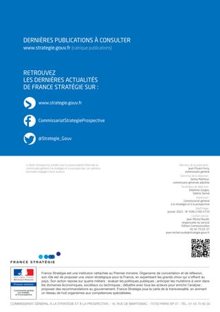 DERNIÈRES PUBLICATIONS À CONSULTER
www.strategie.gouv.fr (rubrique publications)
RETROUVEZ
LES DERNIÈRES ACTUALITÉS
DE FRANCE STRATÉGIE SUR :
Premier ministre
France Stratégie est une institution rattachée au Premier ministre. Organisme de concertation et de réﬂexion,
son rôle est de proposer une vision stratégique pour la France, en expertisant les grands choix qui s’offrent au
pays. Son action repose sur quatre métiers : évaluer les politiques publiques ; anticiper les mutations à venir dans
les domaines économiques, sociétaux ou techniques ; débattre avec tous les acteurs pour enrichir l’analyse ;
proposer des recommandations au gouvernement. France Stratégie joue la carte de la transversalité, en animant
un réseau de huit organismes aux compétences spécialisées.
COMMISSARIAT GÉNÉRAL À LA STRATÉGIE ET À LA PROSPECTIVE - 18, RUE DE MARTIGNAC - 75700 PARIS SP 07 - TÉL. 01 42 75 60 00
Directeur de la publication :
Jean Pisani-Ferry,
commissaire général
Directrice de la rédaction :
Selma Mahfouz,
commissaire générale adjointe
Secrétaires de rédaction :
Delphine Gorges,
Valérie Senné
Impression :
Commissariat général
à la stratégie et à la prospective
Dépôt légal :
janvier 2015 - N° ISSN 1760-5733
Contact presse :
Jean-Michel Roullé,
responsable du service
Édition-Communication
01 42 75 61 37
jean-michel.roulle@strategie.gouv.fr
www.strategie.gouv.fr
CommissariatStrategieProspective
@Strategie_Gouv
La Note d’analyse est publiée sous la responsabilité éditoriale du
commissaire général à la stratégie et à la prospective. Les opinions
exprimées engagent leurs auteurs.
 