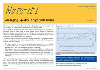 July 2015 - For institutional investors only Vontobel Asset Management
Want to know more? Visit www.vontobel.com/am
or speak to your local sales representative
350
300
250
200
150
100
50
0
07/00 05/01 03/02 01/03 11/03 09/04 07/05 05/06 03/07 01/08 11/08 09/09 07/10 05/11 03/12 01/13 11/13 09/14
Performance of global HY bond benchmark
Cumulative ﬂows of last 6 months
35%
25%
15%
5%
-5%
-15%
25%
35%
Performance(Index100=Jul2000)
Flowstotheassetclass(in%ofAUM)
Source: Bloomberg and ICI/BoA Merrill Lynch. Past performance is not a reliable indicator of current or future
performance. Performance data take no account of the commissions and costs charged when units are issued
and redeemed.
While major central banks have flooded markets with liquidity in recent years, actual trad-
ing liquidity in the fixed income world is a concern for many investors.
We in the fixed income team feel this concern can be managed. Yes, liquidity has
decreased since the credit crisis as banks allocate less risk capital to trading and
legislative changes have resulted in banks holding less inventory, but (you knew the
“but” was coming) the high-yield asset class has already gone through several market
driven stress tests and has proven itself (see chart).
The ongoing events in Greece are continuing to cause uncertainty in the markets, howev-
er, in our view, there are three factors in particular that we believe will ultimately triumph
over this short-term volatility:
-	 The largest outflow on record from high-yield mutual funds was in the second half
of 2014, equalling 11% of AUM, yet prices remained relatively unaffected… and our
Vontobel Fund - High Yield Bond outperformed in that period.
-	 Liquidity issues have been so broadly publicised and discussed that we feel they are al-
ready priced in to the market. In fact, we observe wider bid-offers than pre-credit crisis.	
- With an available carry of the asset class of more than 6% (as of 31 May) there is a
significant opportunity cost to staying on the sidelines attempting to time the perfect
entry point.
“We approach liquidity management not as a daily fund administrative task, but treat it
like a separate asset class,” says David Walls, Portfolio Manager, Vontobel Asset Manage-
ment. “We’re constantly evaluating what our allocation to relatively liquid assets should
be. We believe this is a large part of why our fund has performed well in both up and down
markets.”
Managing liquidity in high-yield bonds
Vontobel Asset Management
Fixed Income
8 July 2015
Being committed to an active investment style means investing on
the basis of our convictions. We do not therefore rely on market
opinion or benchmark indices.
Note-it
Can you spot the correlation?
 