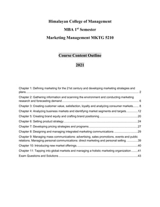 Himalayan College of Management
MBA 1st
Semester
Marketing Management MKTG 5210
Course Content Outline
2021
Chapter 1: Defining marketing for the 21st century and developing marketing strategies and
plans.......................................................................................................................................... 2
Chapter 2: Gathering information and scanning the environment and conducting marketing
research and forecasting demand.............................................................................................. 6
Chapter 3: Creating customer value, satisfaction, loyalty and analyzing consumer markets....... 8
Chapter 4: Analyzing business markets and identifying market segments and targets. .............12
Chapter 5: Creating brand equity and crafting brand positioning ...............................................20
Chapter 6: Setting product strategy...........................................................................................24
Chapter 7: Developing pricing strategies and programs............................................................27
Chapter 8: Designing and managing integrated marketing communications .............................29
Chapter 9: Managing mass communications: advertising, sales promotions, events and public
relations. Managing personal communications: direct marketing and personal selling. .............39
Chapter 10: Introducing new market offerings...........................................................................40
Chapter 11: Tapping into global markets and managing a holistic marketing organization ........41
Exam Questions and Solutions .................................................................................................43
 