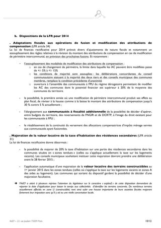  
AdCF – 22, rue Joubert 75009 Paris 10/12
b. Dispositions de la LFR pour 2014
. Adaptations fiscales aux opérations de fusion et modification des attributions de
compensation (LFR article 34)
La loi de finances rectificative pour 2014 prévoit divers d’ajustements de nature fiscale et notamment un
assouplissement des règles relatives à la révision du montant des attributions de compensation en cas de modification
de périmètre intercommunal, en prévision des prochaines fusions. Et notamment :
- l’assouplissement des modalités de modification des attributions de compensation :
o en cas de changement de périmètre, la limite dans laquelle les AC peuvent être modifiées passe
de +/- 5% à +/- 15%
o les conditions de majorité sont assouplies : les délibérations concordantes du conseil
communautaire statuant à la majorité des deux tiers et des conseils municipaux des communes
membres, remplace la condition précédente d’unanimité
o ouverture à l’ensemble des communautés à FPU du régime dérogatoire permettant de modifier
les AC des communes dont le potentiel financier est supérieur à 20% de la moyenne des
communes du territoire.
- la possibilité, la première année où une modification de périmètre intercommunal produit ses effets au
plan fiscal, de réviser à la hausse comme à la baisse le montant des attributions de compensation jusqu’à
30 % contre 5 % actuellement ;
- l’élargissement aux communautés à fiscalité additionnelle de la possibilité de décider d’opérer,
entre budgets du territoire, des reversements de FNGIR et de DCRTP, à l’image du droit existant pour
les communautés à FPU ;
- le rétablissement de la continuité du versement des allocations compensatrices d’impôts ménage servies
aux communautés ayant fusionnées.
. Majoration de la valeur locative de la taxe d’habitation des résidences secondaires (LFR article
31)
La loi de finances rectificative donne désormais :
- la possibilité de majorer de 20% la taxe d’habitation sur une partie des résidences secondaires dans les
communes situées en « zones tendues » (celles ou s’applique actuellement la taxe sur les logements
vacants). Les conseils municipaux souhaitant instituer cette majoration devront prendre une délibération
avant le 28 février 2015 ;
- l’application automatique d’une majoration de la valeur locative des terrains constructibles au
1er janvier 2015 dans les zones tendues (celles où s’applique la taxe sur les logements vacants et zones A
des aides au logement). Les communes qui sortent du dispositif gardent la possibilité de décider d’une
majoration facultative.
è l’AdCF a attiré à plusieurs reprises l’attention du législateur sur le caractère « explosif » de cette disposition demandant de
reporter la date d’application pour laisser le temps aux collectivités d’identifier les terrains concernés. De nombreux terrains
actuellement affectés en zone U (constructible) vont ainsi subir une hausse importante de leurs assiettes fiscales majorant
fortement leur imposition sans qu’il y ait eu une réelle concertation locale.
 