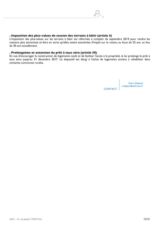  
AdCF – 22, rue Joubert 75009 Paris 12/12
. Imposition des plus-values de cession des terrains à bâtir (article 4)
L'imposition des plus-values sur les terrains à bâtir est réformée à compter de septembre 2014 pour rendre les
cessions plus attractives et faire en sorte qu'elles soient exonérées d'impôt sur le revenu au bout de 22 ans, au lieu
de 30 ans actuellement.
. Prolongation et extension du prêt à taux zéro (article 59)
En vue d'encourager la construction de logements neufs et de faciliter l'accès à la propriété, la loi prolonge le prêt à
taux zéro jusqu'au 31 décembre 2017. Le dispositif est élargi à l'achat de logements anciens à réhabiliter dans
certaines communes rurales.
CONTACT
Claire Delpech
c.delpech&adcf.asso.fr
 