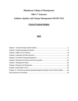Himalayan College of Management
MBA 1st
Semester
Syllabus: Quality and Change Management MGMT 5212
Course Content Outline
2021
Chapter 1: Cultural Change towards Quality .............................................................................. 2
Chapter 2: Quality Management System...................................................................................13
Chapter 3: QMS and CX Interlock.............................................................................................16
Chapter 4: Operating CX Main Elements ..................................................................................19
Chapter 5: Innovative Change Management.............................................................................21
Chapter 6: Building Commitment and Communication ..............................................................23
Chapter 7: Management Action.................................................................................................26
Chapter 8: Rewards and Recognition........................................................................................29
Chapter 9: Optimization of CX...................................................................................................32
Chapter 10: Transforming existing Quality Management System into CX Centric Model...........38
Exam Question and Answers....................................................................................................43
 