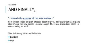 AND FINALLY,
“…records the essence of the information…”
Remember those English classes teaching you about paraphrasing and
identifying the key points in a message? There are important skills in
note-taking as well.
The following slides will discuss
Content
Tips
The HOW
 