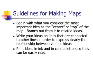 Guidelines for Making Maps
   Begin with what you consider the most
    important idea as the “center” or “top” of the
    map. Branch out from it to related ideas.
   Write your ideas on lines that are connected
    to other lines in order to express clearly the
    relationship between various ideas.
   Print ideas in ink and in capital letters so they
    can be easily read.
 
