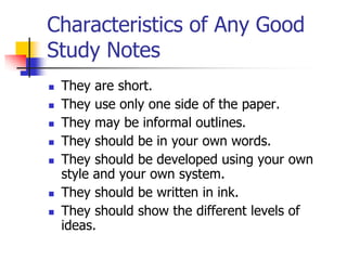 Characteristics of Any Good
Study Notes
   They are short.
   They use only one side of the paper.
   They may be informal outlines.
   They should be in your own words.
   They should be developed using your own
    style and your own system.
   They should be written in ink.
   They should show the different levels of
    ideas.
 