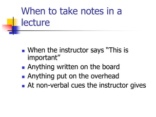 When to take notes in a
lecture

   When the instructor says “This is
    important”
   Anything written on the board
   Anything put on the overhead
   At non-verbal cues the instructor gives
 