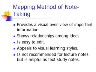 Mapping Method of Note-
Taking
   Provides a visual over-view of important
    information.
   Shows relationships among ideas.
   Is easy to edit.
   Appeals to visual learning styles.
   Is not recommended for lecture notes,
    but is helpful as text study notes.
 