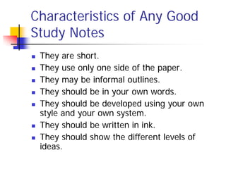 Characteristics of Any Good
Study Notes
   They are short.
   They use only one side of the paper.
   They may be informal outlines.
   They should be in your own words.
   They should be developed using your own
    style and your own system.
   They should be written in ink.
   They should show the different levels of
    ideas.
 