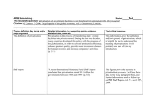 ARW Note-taking                                                                                              Name:_____Ted_______
The research question: privatisation of government facilities is not beneficial for national growth. Do you agree?
Citation: O’Connor, D 2006, Encyclopedia of the global economy, vol.1, Greenwood, London.
_______________________________________________________________________________________________

Theme, definition, key terms and/or   Detailed information, i.e. supporting points, evidence,          Your critical response
major argument                        statistical data, cases etc.
The definition of privatisation       Privatisation is the process of transferring state –owned        This information gives the definition
                                      facilities into private-owned. During the last two decades,      and background of privatisation, which
                                      many countries developed this policy with the progress of        is helpful for me to understand the
                                      the globalization, in order to activate production efficiency,   meaning of privatisation. I will
                                      enhance product quality, provide more investment chances         probably use part of it in my
                                      for foreign investor, and increase companies’ activities.        introduction.
                                      (p. 313)




IMF report                            ‘A recent International Monetary Fund (IMF) report               The figures prove the increase in
                                      concluded that privatisation raised $1.1 trillion for            privatisation revenues. I will use these
                                      governments between 1985 and 1999’ (p.313)                       data in my body paragraph three, and
                                                                                                       further information need to follow up
                                                                                                       on IMF Staff Papers, vol. 51, no.2, 197,
                                                                                                       2004.
 