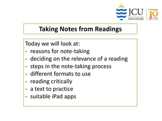 Taking Notes from Readings
Today we will look at:
- reasons for note-taking
- deciding on the relevance of a reading
- steps in the note-taking process
- different formats to use
- reading critically
- a text to practice
- suitable iPad apps

 