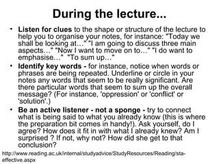 During the lecture...
• Listen for clues to the shape or structure of the lecture to
help you to organise your notes, for instance: "Today we
shall be looking at…" "I am going to discuss three main
aspects…" "Now I want to move on to…" "I do want to
emphasise…" "To sum up…"
• Identify key words - for instance, notice when words or
phrases are being repeated. Underline or circle in your
notes any words that seem to be really significant. Are
there particular words that seem to sum up the overall
message? (For instance, 'oppression' or 'conflict' or
'solution'.)
• Be an active listener - not a sponge - try to connect
what is being said to what you already know (this is where
the preparation bit comes in handy!). Ask yourself, do I
agree? How does it fit in with what I already knew? Am I
surprised ? If not, why not? How did she get to that
conclusion?
http://www.reading.ac.uk/internal/studyadvice/StudyResources/Reading/sta-
effective.aspx
 