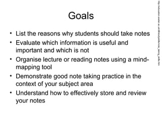 Goals
• List the reasons why students should take notes
• Evaluate which information is useful and
important and which is not
• Organise lecture or reading notes using a mind-
mapping tool
• Demonstrate good note taking practice in the
context of your subject area
• Understand how to effectively store and review
your notes
http://education.exeter.ac.uk/dll/studyskills/note_taking_skills.htm
 