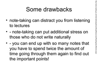 Some drawbacks
• note-taking can distract you from listening
to lectures
• - note-taking can put additional stress on
those who do not write naturally
• - you can end up with so many notes that
you have to spend twice the amount of
time going through them again to find out
the important points!
http://www.reading.ac.uk/internal/studyadvice/StudyResources/Reading/sta-effective.aspx
 