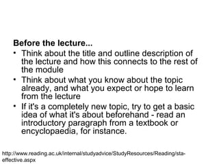 Before the lecture...
• Think about the title and outline description of
the lecture and how this connects to the rest of
the module
• Think about what you know about the topic
already, and what you expect or hope to learn
from the lecture
• If it's a completely new topic, try to get a basic
idea of what it's about beforehand - read an
introductory paragraph from a textbook or
encyclopaedia, for instance.
http://www.reading.ac.uk/internal/studyadvice/StudyResources/Reading/sta-
effective.aspx
 