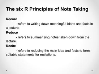 The six R Principles of Note Taking
Record
- refers to writing down meaningful ideas and facts in
a lecture.
Reduce
- refers to summarizing notes taken down from the
lecture.
Recite
- refers to reducing the main idea and facts to form
suitable statements for recitations.
 
