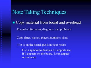 Note Taking Techniques
 Copy material from board and overhead
Record all formulas, diagrams, and problems
Copy dates, names, places, numbers, facts
If it is on the board, put it in your notes!
Use a symbol to denotes it’s importance,
if it appears on the board, it can appear
on an exam
 