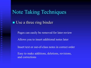 Note Taking Techniques
 Use a three ring binder
Pages can easily be removed for later review
Allows you to insert additional notes later
Insert text or out-of-class notes in correct order
Easy to make additions, deletions, revisions,
and corrections
 