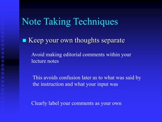 Note Taking Techniques
 Keep your own thoughts separate
Avoid making editorial comments within your
lecture notes
This avoids confusion later as to what was said by
the instruction and what your input was
Clearly label your comments as your own
 