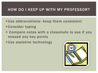 Use abbreviations- keep them consistent
Consider typing
 Compare notes with a classmate to see if you
missed any key points
Use assistive technology
HOW DO I KEEP UP WITH MY PROFESSOR?
 
