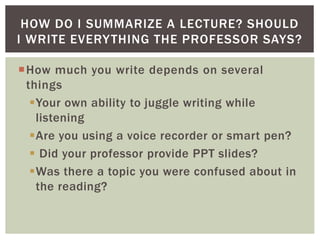 How much you write depends on several
things
Your own ability to juggle writing while
listening
Are you using a voice recorder or smart pen?
 Did your professor provide PPT slides?
Was there a topic you were confused about in
the reading?
HOW DO I SUMMARIZE A LECTURE? SHOULD
I WRITE EVERYTHING THE PROFESSOR SAYS?
 