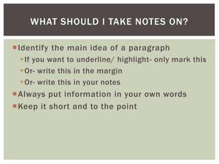 Identify the main idea of a paragraph
If you want to underline/ highlight- only mark this
Or- write this in the margin
Or- write this in your notes
Always put information in your own words
Keep it short and to the point
WHAT SHOULD I TAKE NOTES ON?
 