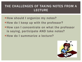 How should I organize my notes?
How do I keep up with the professor?
How can I concentrate on what the professor
is saying, participate AND take notes?
How do I summarize a lecture?
THE CHALLENGES OF TAKING NOTES FROM A
LECTURE
 