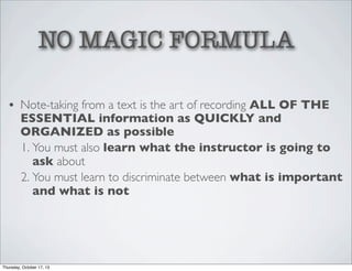 NO MAGIC FORMULA
• Note-taking from a text is the art of recording ALL OF THE
ESSENTIAL information as QUICKLY and
ORGANIZED as possible
1. You must also learn what the instructor is going to
ask about
2. You must learn to discriminate between what is important
and what is not

Thursday, October 17, 13

 