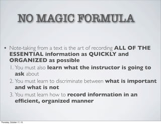 NO MAGIC FORMULA
• Note-taking from a text is the art of recording ALL OF THE
ESSENTIAL information as QUICKLY and
ORGANIZED as possible
1. You must also learn what the instructor is going to
ask about
2. You must learn to discriminate between what is important
and what is not
3. You must learn how to record information in an
efﬁcient, organized manner

Thursday, October 17, 13

 