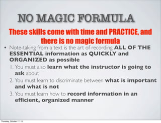 NO MAGIC FORMULA
These skills come with time and PRACTICE, and
there is no magic formula

• Note-taking from a text is the art of recording ALL OF THE
ESSENTIAL information as QUICKLY and
ORGANIZED as possible
1. You must also learn what the instructor is going to
ask about
2. You must learn to discriminate between what is important
and what is not
3. You must learn how to record information in an
efﬁcient, organized manner

Thursday, October 17, 13

 