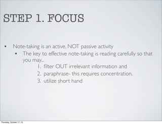 STEP 1. FOCUS
•

Note-taking is an active, NOT passive activity
• The key to effective note-taking is reading carefully so that
you may...
1. ﬁlter OUT irrelevant information and
2. paraphrase- this requires concentration.
3. utilize short hand

Thursday, October 17, 13

 