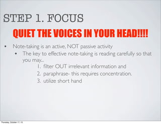 STEP 1. FOCUS
QUIET THE VOICES IN YOUR HEAD!!!!
•

Note-taking is an active, NOT passive activity
• The key to effective note-taking is reading carefully so that
you may...
1. ﬁlter OUT irrelevant information and
2. paraphrase- this requires concentration.
3. utilize short hand

Thursday, October 17, 13

 