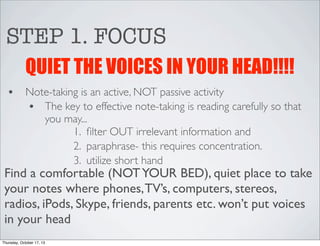 STEP 1. FOCUS
QUIET THE VOICES IN YOUR HEAD!!!!
•

Note-taking is an active, NOT passive activity
• The key to effective note-taking is reading carefully so that
you may...
1. ﬁlter OUT irrelevant information and
2. paraphrase- this requires concentration.
3. utilize short hand

Find a comfortable (NOT YOUR BED), quiet place to take
your notes where phones, TV’s, computers, stereos,
radios, iPods, Skype, friends, parents etc. won’t put voices
in your head
Thursday, October 17, 13

 
