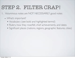 STEP 2. FILTER CRAP!
1. Voluminous notes are NOT NECESSARILY good notes
– What’s important?
• Vocabulary (see bold and highlighted terms!)
• Rulers, how they rose/fell, chief achievements, and dates
• Signiﬁcant places (nations, regions, geographic features, cities)

Thursday, October 17, 13

 