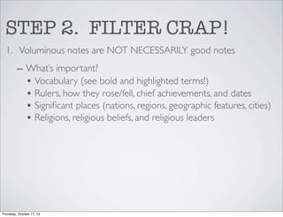 STEP 2. FILTER CRAP!
1. Voluminous notes are NOT NECESSARILY good notes
– What’s important?
• Vocabulary (see bold and highlighted terms!)
• Rulers, how they rose/fell, chief achievements, and dates
• Signiﬁcant places (nations, regions, geographic features, cities)
• Religions, religious beliefs, and religious leaders

Thursday, October 17, 13

 