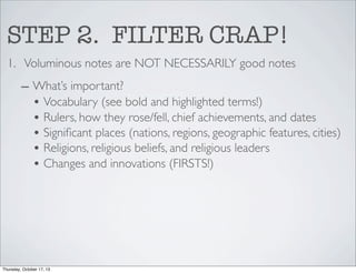 STEP 2. FILTER CRAP!
1. Voluminous notes are NOT NECESSARILY good notes
– What’s important?
• Vocabulary (see bold and highlighted terms!)
• Rulers, how they rose/fell, chief achievements, and dates
• Signiﬁcant places (nations, regions, geographic features, cities)
• Religions, religious beliefs, and religious leaders
• Changes and innovations (FIRSTS!)

Thursday, October 17, 13

 