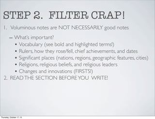 STEP 2. FILTER CRAP!
1. Voluminous notes are NOT NECESSARILY good notes
– What’s important?
• Vocabulary (see bold and highlighted terms!)
• Rulers, how they rose/fell, chief achievements, and dates
• Signiﬁcant places (nations, regions, geographic features, cities)
• Religions, religious beliefs, and religious leaders
• Changes and innovations (FIRSTS!)
2. READ THE SECTION BEFORE YOU WRITE!

Thursday, October 17, 13

 