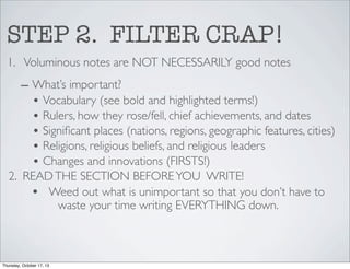 STEP 2. FILTER CRAP!
1. Voluminous notes are NOT NECESSARILY good notes
– What’s important?
• Vocabulary (see bold and highlighted terms!)
• Rulers, how they rose/fell, chief achievements, and dates
• Signiﬁcant places (nations, regions, geographic features, cities)
• Religions, religious beliefs, and religious leaders
• Changes and innovations (FIRSTS!)
2. READ THE SECTION BEFORE YOU WRITE!
• Weed out what is unimportant so that you don’t have to
waste your time writing EVERYTHING down.

Thursday, October 17, 13

 