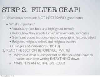 STEP 2. FILTER CRAP!
1. Voluminous notes are NOT NECESSARILY good notes
– What’s important?
• Vocabulary (see bold and highlighted terms!)
• Rulers, how they rose/fell, chief achievements, and dates
• Signiﬁcant places (nations, regions, geographic features, cities)
• Religions, religious beliefs, and religious leaders
• Changes and innovations (FIRSTS!)
2. READ THE SECTION BEFORE YOU WRITE!
• Weed out what is unimportant so that you don’t have to
waste your time writing EVERYTHING down.
• MAKE THIS AN ACTIVE EXERCISE!!!

Thursday, October 17, 13

 
