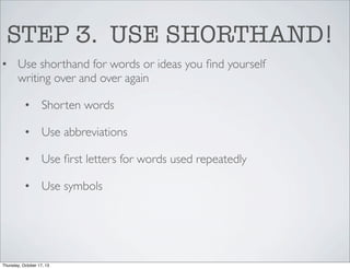 STEP 3. USE SHORTHAND!
• Use shorthand for words or ideas you ﬁnd yourself
writing over and over again
• Shorten words
• Use abbreviations
• Use ﬁrst letters for words used repeatedly
• Use symbols

Thursday, October 17, 13

 