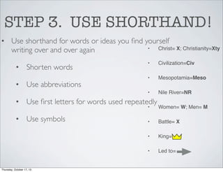 STEP 3. USE SHORTHAND!
• Use shorthand for words or ideas you ﬁnd yourself
•
Christ= X; Christianity=Xty
writing over and over again

• Use abbreviations

Civilization=Civ

•

Mesopotamia=Meso

•

• Shorten words

•

Nile River=NR

• Use ﬁrst letters for words used repeatedly
•

Battle= X
King=

•

Thursday, October 17, 13

•
•

• Use symbols

Women= W; Men= M

Led to=

 