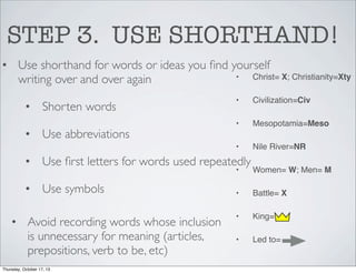 STEP 3. USE SHORTHAND!
• Use shorthand for words or ideas you ﬁnd yourself
•
Christ= X; Christianity=Xty
writing over and over again

• Use abbreviations

Civilization=Civ

•

Mesopotamia=Meso

•

• Shorten words

•

Nile River=NR

• Use ﬁrst letters for words used repeatedly
•

• Use symbols
• Avoid recording words whose inclusion
is unnecessary for meaning (articles,
prepositions, verb to be, etc)
Thursday, October 17, 13

Women= W; Men= M

•

Battle= X

•

King=

•

Led to=

 