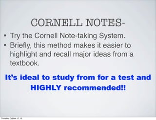 CORNELL NOTES• Try the Cornell Note-taking System.
• Brieﬂy, this method makes it easier to
highlight and recall major ideas from a
textbook.
It’s ideal to study from for a test and
HIGHLY recommended!!

Thursday, October 17, 13

 