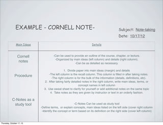 EXAMPLE - CORNELL NOTE-

Subject: Note-taking
Date: 10/17/12

Main Ideas

Details

Cornell
notes

-Can be used to provide an outline of the course, chapter, or lecture.
-Organized by main ideas (left column) and details (right column).
-Can be as detailed as necessary.

Procedure

C-Notes as a
study tool

Thursday, October 17, 13

1. Divide paper into main ideas (margin) and details
-The left column is the recall column. This column is ﬁlled in after taking notes.
-The right column is for the bulk of the information (details, deﬁnitions, etc).
2. After taking fairly detailed notes in the right column, write main ideas, terms, or
concept names in left column
3. Use sweat sheet to clarify for yourself or add additional notes on the same topic
4. Take notes as they are given by instructor or text in an orderly fashion.

-C-Notes Can be used as study tool
-Deﬁne terms, or explain concepts, main ideas listed on the left side (cover right column
-Identify the concept or term based on its deﬁnition on the right side (cover left column)

 