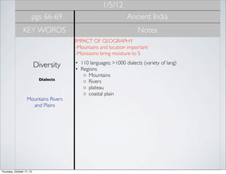 1/5/12
pgs 66-69

Ancient India

KEY WORDS

Notes
IMPACT OF GEOGRAPHY
-Mountains and location important
-Monsoons bring moisture to S

Diversity
Dialects

Mountains Rivers
and Plains

Thursday, October 17, 13

• 110 languages; >1000 dialects (variety of lang)
• Regions
◦ Mountains
◦ Rivers
◦ plateau
◦ coastal plain

 