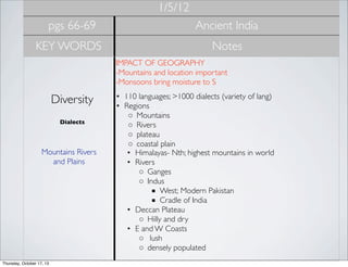 1/5/12
pgs 66-69

Ancient India

KEY WORDS

Notes
IMPACT OF GEOGRAPHY
-Mountains and location important
-Monsoons bring moisture to S

Diversity
Dialects

Mountains Rivers
and Plains

Thursday, October 17, 13

• 110 languages; >1000 dialects (variety of lang)
• Regions
◦ Mountains
◦ Rivers
◦ plateau
◦ coastal plain
• Himalayas- Nth; highest mountains in world
• Rivers
◦ Ganges
◦ Indus
■ West; Modern Pakistan
■ Cradle of India
• Deccan Plateau
◦ Hilly and dry
• E and W Coasts
◦  lush
◦ densely populated

 