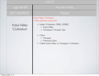 1/5/12
pgs 66-69

Ancient India

KEY WORDS

Notes
Indus Valley Civilization
-Cities planned, advanced 

Indus Valley
Civilization

• Indian Civilization 3000-1500BC
◦ Indus Valley
◦ Himalayas->Arabian Sea
• Cities
◦ Harappa
◦ Mohenjo-Daro
• Called Indus Valley or Harappan Civilization

Thursday, October 17, 13

 