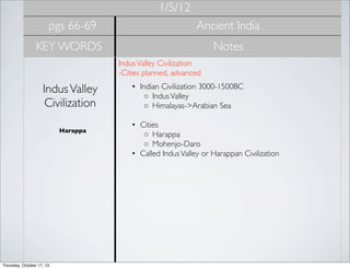1/5/12
pgs 66-69

Ancient India

KEY WORDS

Notes
Indus Valley Civilization
-Cities planned, advanced 

Indus Valley
Civilization
Harappa

Thursday, October 17, 13

• Indian Civilization 3000-1500BC
◦ Indus Valley
◦ Himalayas->Arabian Sea
• Cities
◦ Harappa
◦ Mohenjo-Daro
• Called Indus Valley or Harappan Civilization

 
