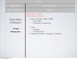 1/5/12
pgs 66-69

Ancient India

KEY WORDS

Notes
Indus Valley Civilization
-Cities planned, advanced 

Indus Valley
Civilization
Harappa
Mohenjo-Daro

Thursday, October 17, 13

• Indian Civilization 3000-1500BC
◦ Indus Valley
◦ Himalayas->Arabian Sea
• Cities
◦ Harappa
◦ Mohenjo-Daro
• Called Indus Valley or Harappan Civilization

 
